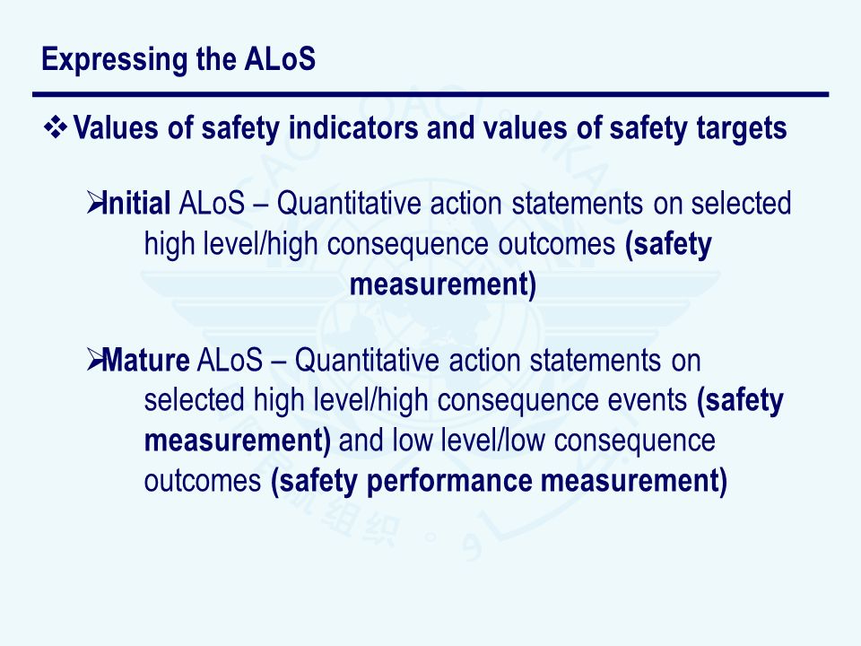 Values of safety indicators and values of safety targets Initial ALoS – Quantitative action statements on selected high level/high consequence outcomes (safety measurement) Mature ALoS – Quantitative action statements on selected high level/high consequence events (safety measurement) and low level/low consequence outcomes (safety performance measurement) Expressing the ALoS