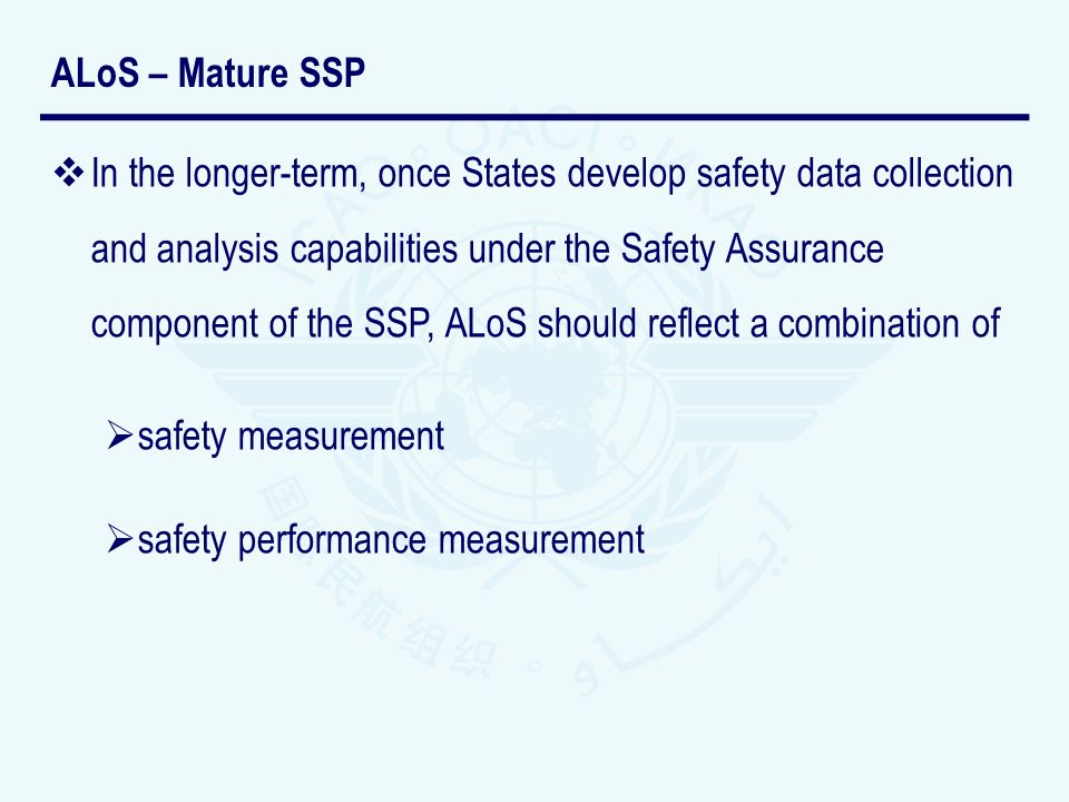 In the longer-term, once States develop safety data collection and analysis capabilities under the Safety Assurance component of the SSP, ALoS should reflect a combination of safety measurement safety performance measurement ALoS – Mature SSP