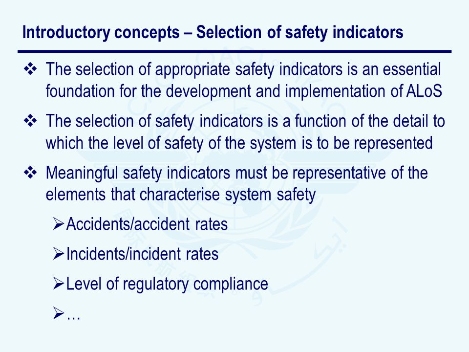 The selection of appropriate safety indicators is an essential foundation for the development and implementation of ALoS The selection of safety indicators is a function of the detail to which the level of safety of the system is to be represented Meaningful safety indicators must be representative of the elements that characterise system safety Accidents/accident rates Incidents/incident rates Level of regulatory compliance … Introductory concepts – Selection of safety indicators