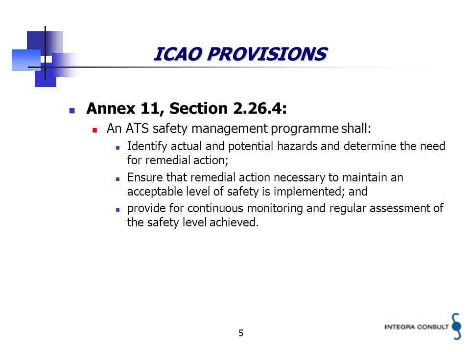 5 ICAO PROVISIONS Annex 11, Section : An ATS safety management programme shall: Identify actual and potential hazards and determine the need for remedial action; Ensure that remedial action necessary to maintain an acceptable level of safety is implemented; and provide for continuous monitoring and regular assessment of the safety level achieved.