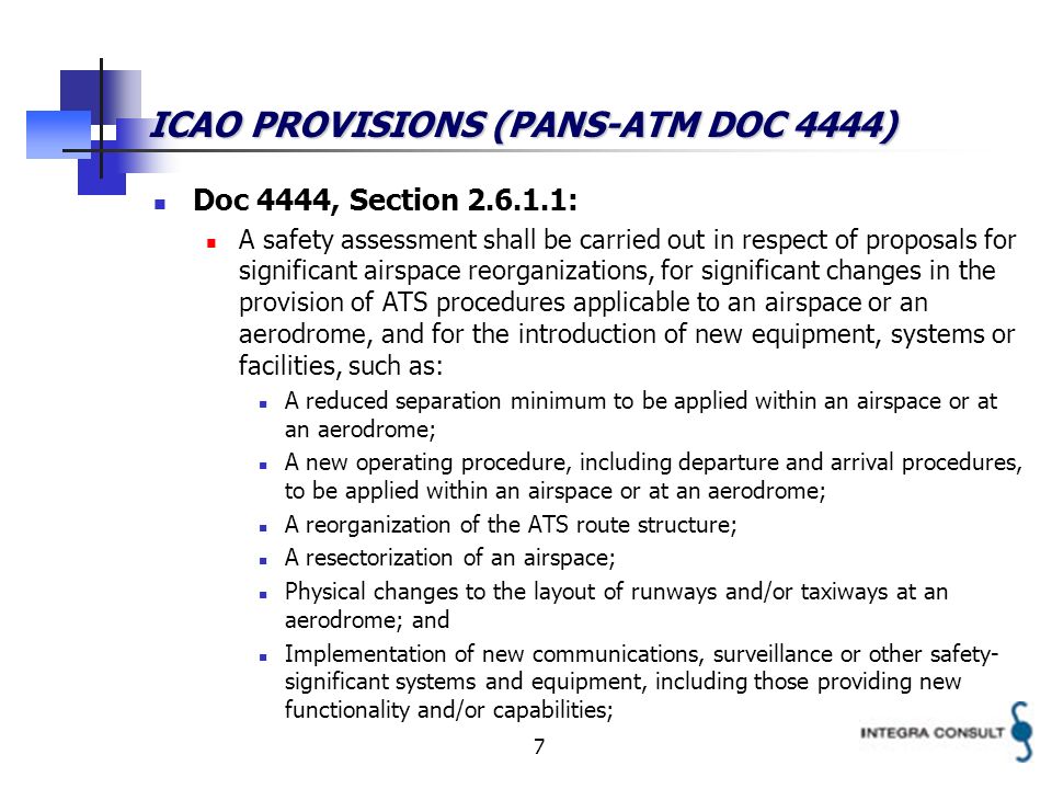 7 ICAO PROVISIONS (PANS-ATM DOC 4444) Doc 4444, Section : A safety assessment shall be carried out in respect of proposals for significant airspace reorganizations, for significant changes in the provision of ATS procedures applicable to an airspace or an aerodrome, and for the introduction of new equipment, systems or facilities, such as: A reduced separation minimum to be applied within an airspace or at an aerodrome; A new operating procedure, including departure and arrival procedures, to be applied within an airspace or at an aerodrome; A reorganization of the ATS route structure; A resectorization of an airspace; Physical changes to the layout of runways and/or taxiways at an aerodrome; and Implementation of new communications, surveillance or other safety- significant systems and equipment, including those providing new functionality and/or capabilities;