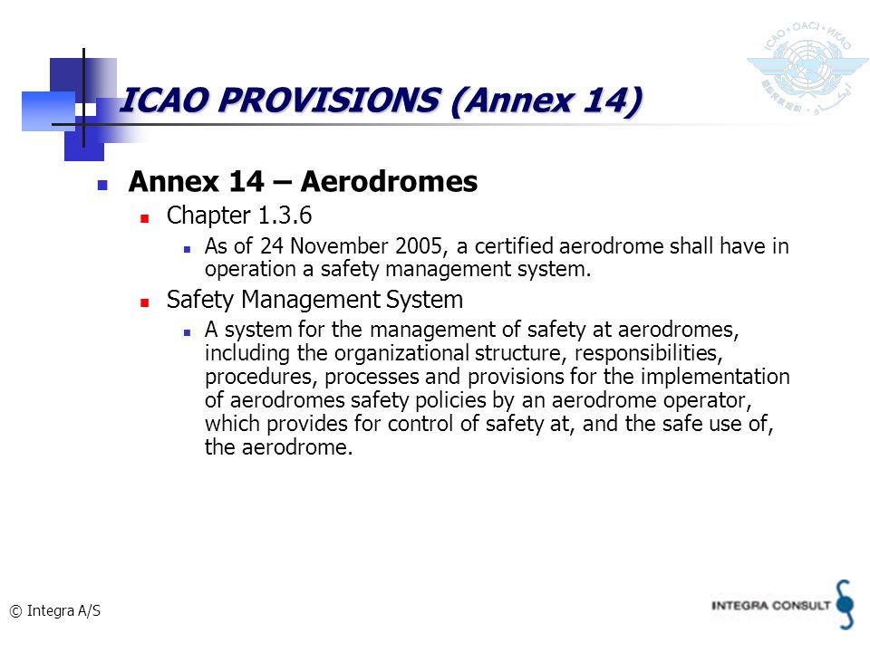 © Integra A/S ICAO PROVISIONS (Annex 14) Annex 14 – Aerodromes Chapter As of 24 November 2005, a certified aerodrome shall have in operation a safety management system.