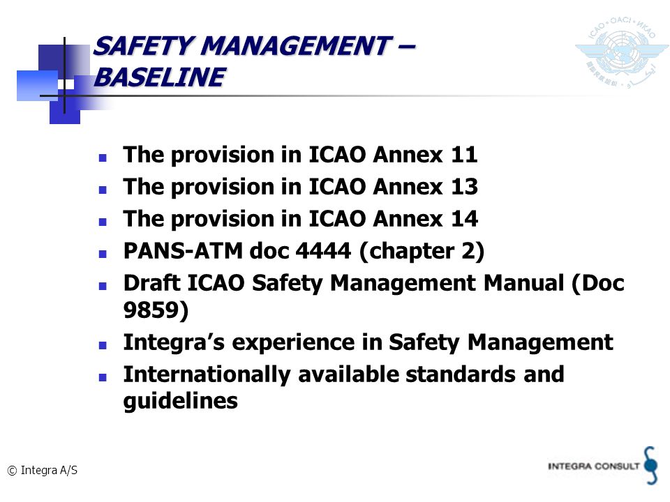 © Integra A/S SAFETY MANAGEMENT – BASELINE The provision in ICAO Annex 11 The provision in ICAO Annex 13 The provision in ICAO Annex 14 PANS-ATM doc 4444 (chapter 2) Draft ICAO Safety Management Manual (Doc 9859) Integras experience in Safety Management Internationally available standards and guidelines