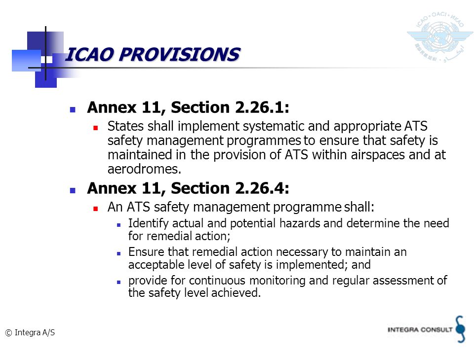 © Integra A/S ICAO PROVISIONS Annex 11, Section : States shall implement systematic and appropriate ATS safety management programmes to ensure that safety is maintained in the provision of ATS within airspaces and at aerodromes.