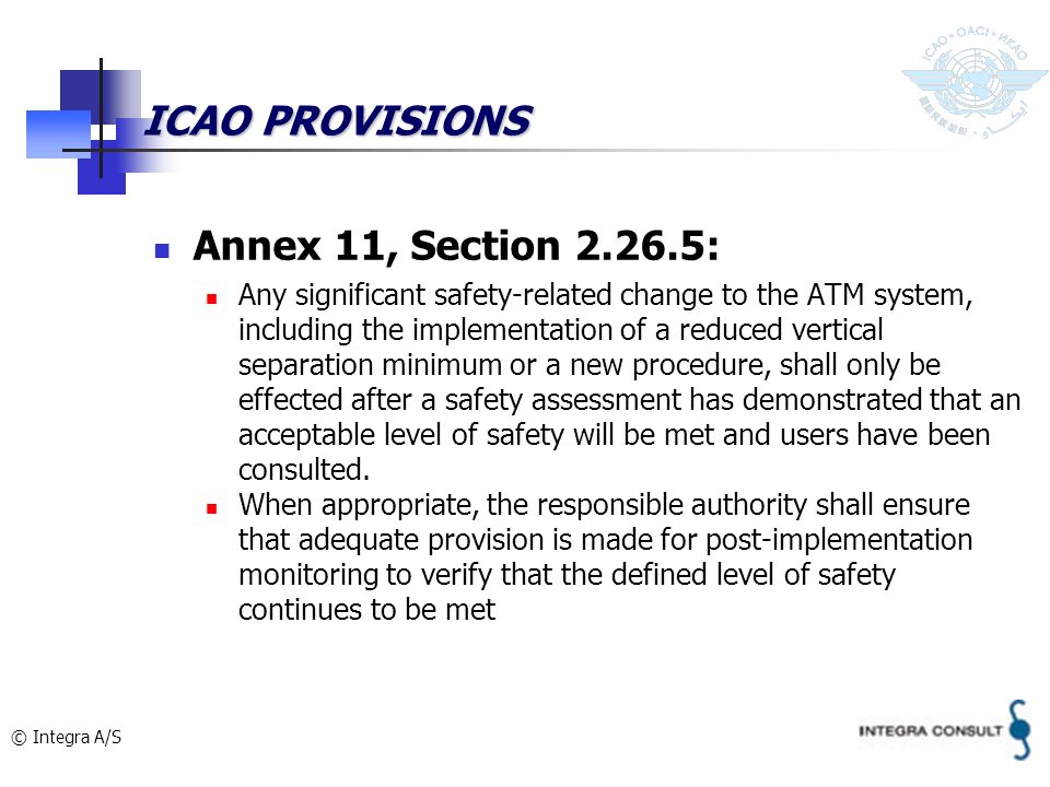 © Integra A/S ICAO PROVISIONS Annex 11, Section : Any significant safety-related change to the ATM system, including the implementation of a reduced vertical separation minimum or a new procedure, shall only be effected after a safety assessment has demonstrated that an acceptable level of safety will be met and users have been consulted.