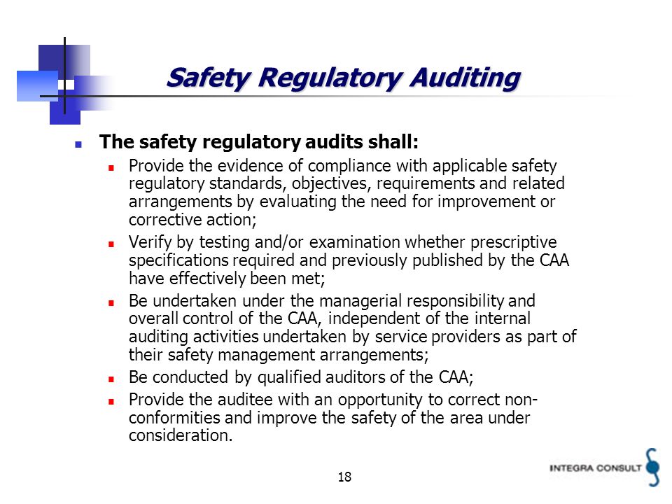 18 Safety Regulatory Auditing The safety regulatory audits shall: Provide the evidence of compliance with applicable safety regulatory standards, objectives, requirements and related arrangements by evaluating the need for improvement or corrective action; Verify by testing and/or examination whether prescriptive specifications required and previously published by the CAA have effectively been met; Be undertaken under the managerial responsibility and overall control of the CAA, independent of the internal auditing activities undertaken by service providers as part of their safety management arrangements; Be conducted by qualified auditors of the CAA; Provide the auditee with an opportunity to correct non- conformities and improve the safety of the area under consideration.