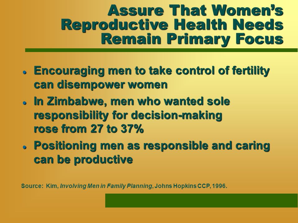 l Encouraging men to take control of fertility can disempower women l In Zimbabwe, men who wanted sole responsibility for decision-making rose from 27 to 37% l Positioning men as responsible and caring can be productive Source: Kim, Involving Men in Family Planning, Johns Hopkins CCP, 1996.