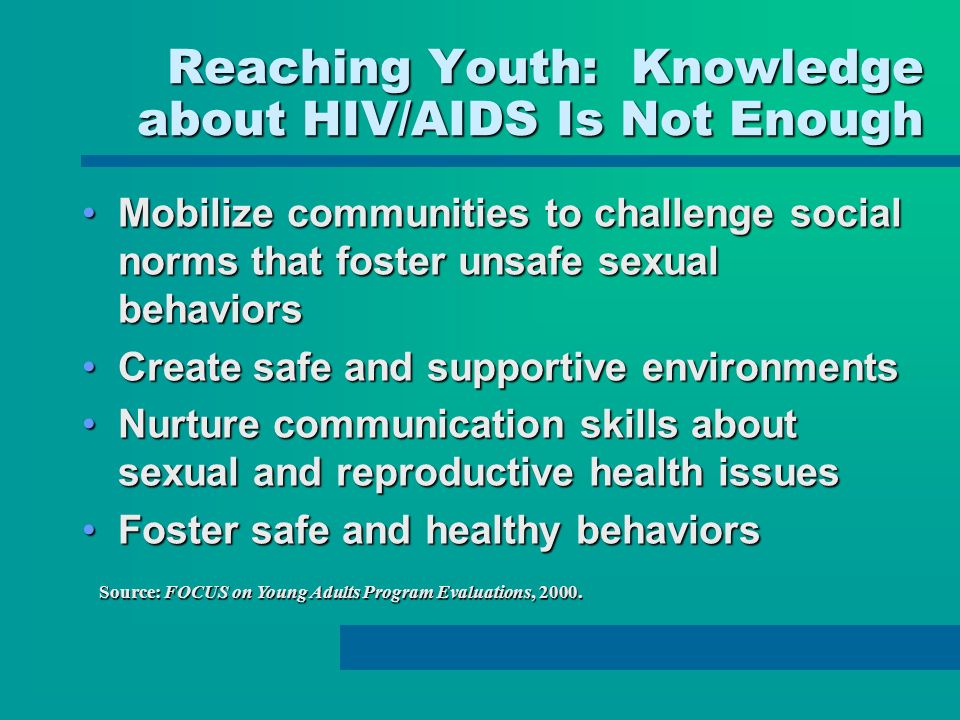 Reaching Youth: Knowledge about HIV/AIDS Is Not Enough Mobilize communities to challenge social norms that foster unsafe sexual behaviorsMobilize communities to challenge social norms that foster unsafe sexual behaviors Create safe and supportive environmentsCreate safe and supportive environments Nurture communication skills about sexual and reproductive health issuesNurture communication skills about sexual and reproductive health issues Foster safe and healthy behaviorsFoster safe and healthy behaviors Source: FOCUS on Young Adults Program Evaluations, 2000.