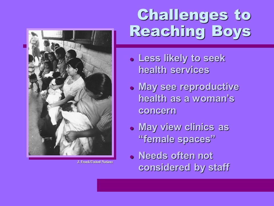 Less likely to seek health services Less likely to seek health services May see reproductive health as a womans concern May see reproductive health as a womans concern May view clinics as female spaces May view clinics as female spaces Needs often not considered by staff Needs often not considered by staff Challenges to Reaching Boys J.