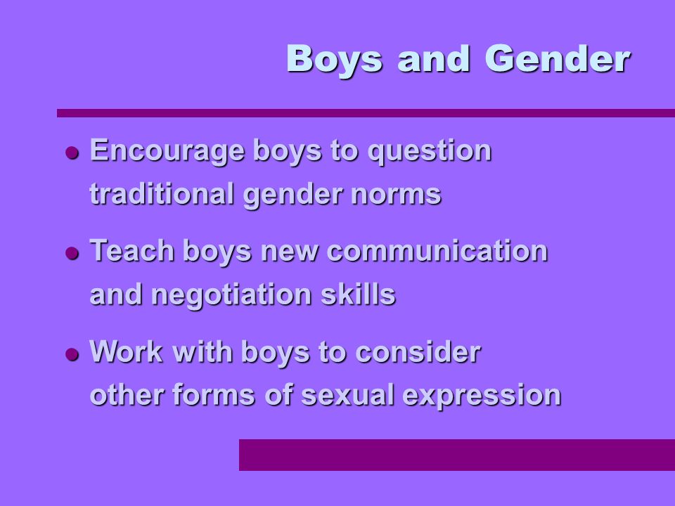 Encourage boys to question traditional gender norms Encourage boys to question traditional gender norms Teach boys new communication and negotiation skills Teach boys new communication and negotiation skills Work with boys to consider other forms of sexual expression Work with boys to consider other forms of sexual expression Boys and Gender
