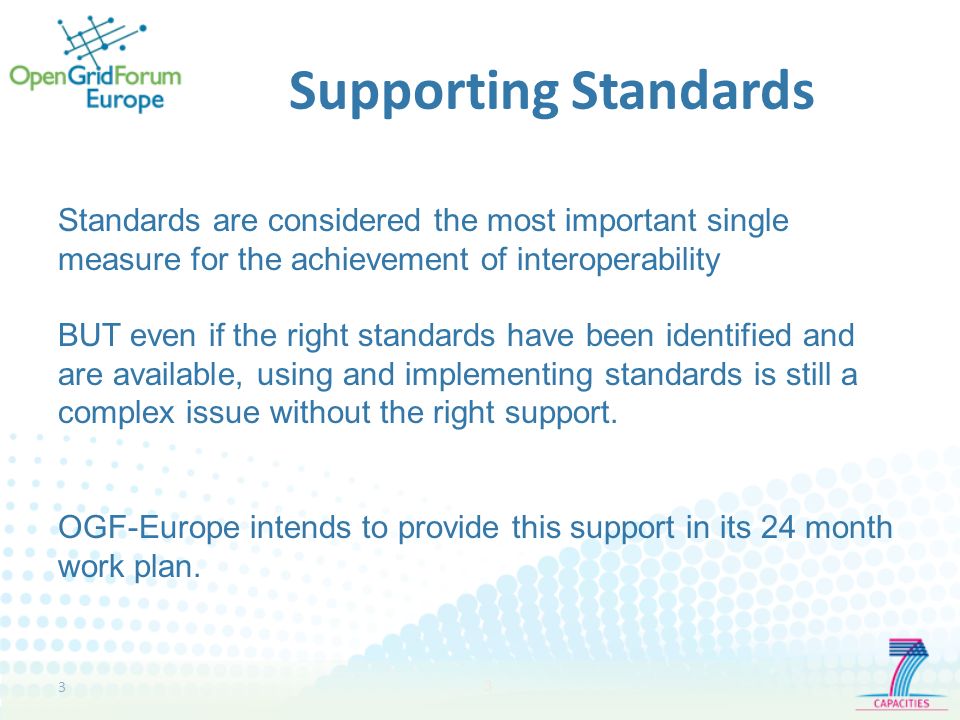 3 3 Supporting Standards Standards are considered the most important single measure for the achievement of interoperability BUT even if the right standards have been identified and are available, using and implementing standards is still a complex issue without the right support.