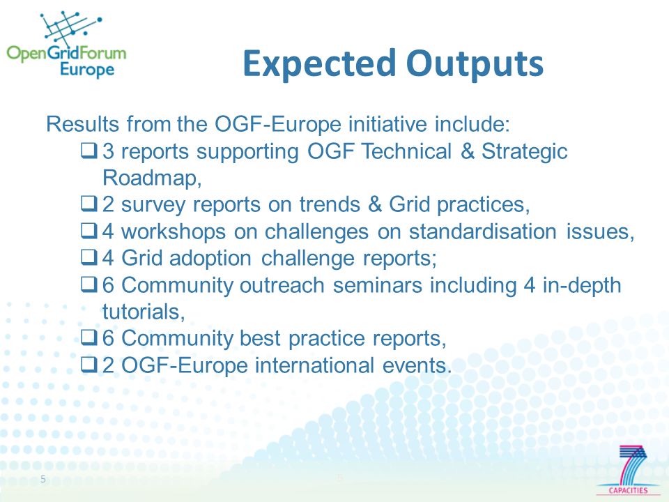 5 5 Expected Outputs Results from the OGF-Europe initiative include: 3 reports supporting OGF Technical & Strategic Roadmap, 2 survey reports on trends & Grid practices, 4 workshops on challenges on standardisation issues, 4 Grid adoption challenge reports; 6 Community outreach seminars including 4 in-depth tutorials, 6 Community best practice reports, 2 OGF-Europe international events.