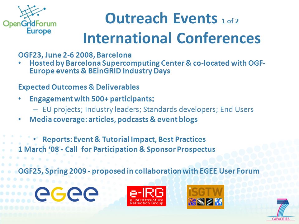 Outreach Events 1 of 2 International Conferences OGF23, June , Barcelona Hosted by Barcelona Supercomputing Center & co-located with OGF- Europe events & BEinGRID Industry Days Expected Outcomes & Deliverables Engagement with 500+ participants : – EU projects; Industry leaders; Standards developers; End Users Media coverage: articles, podcasts & event blogs Reports: Event & Tutorial Impact, Best Practices 1 March 08 - Call for Participation & Sponsor Prospectus OGF25, Spring proposed in collaboration with EGEE User Forum