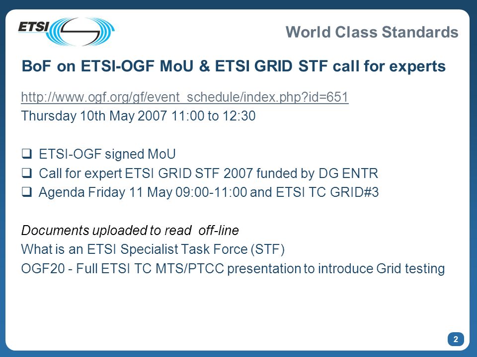 World Class Standards 2 BoF on ETSI-OGF MoU & ETSI GRID STF call for experts   id=651 Thursday 10th May :00 to 12:30 ETSI-OGF signed MoU Call for expert ETSI GRID STF 2007 funded by DG ENTR Agenda Friday 11 May 09:00-11:00 and ETSI TC GRID#3 Documents uploaded to read off-line What is an ETSI Specialist Task Force (STF) OGF20 - Full ETSI TC MTS/PTCC presentation to introduce Grid testing