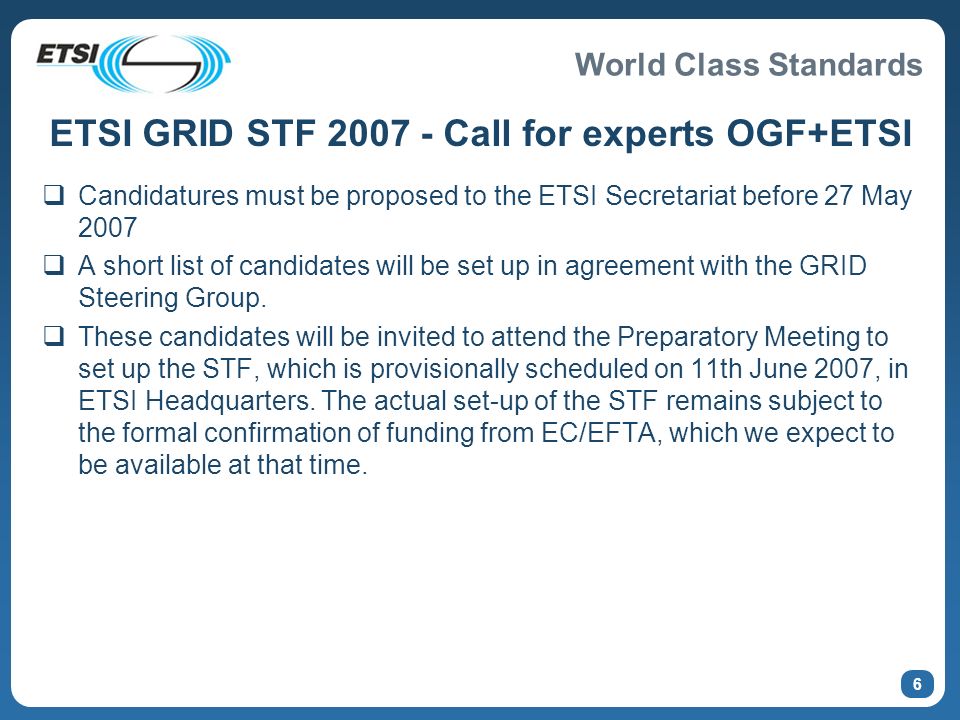 World Class Standards 6 ETSI GRID STF Call for experts OGF+ETSI Candidatures must be proposed to the ETSI Secretariat before 27 May 2007 A short list of candidates will be set up in agreement with the GRID Steering Group.