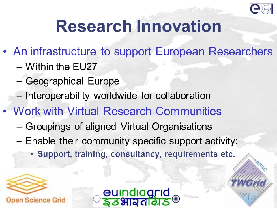Research Innovation An infrastructure to support European Researchers –Within the EU27 –Geographical Europe –Interoperability worldwide for collaboration Work with Virtual Research Communities –Groupings of aligned Virtual Organisations –Enable their community specific support activity: Support, training, consultancy, requirements etc.