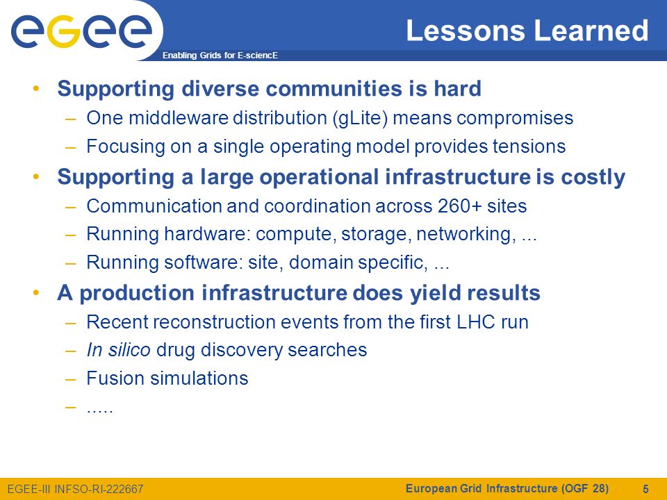 Enabling Grids for E-sciencE EGEE-III INFSO-RI Lessons Learned Supporting diverse communities is hard –One middleware distribution (gLite) means compromises –Focusing on a single operating model provides tensions Supporting a large operational infrastructure is costly –Communication and coordination across 260+ sites –Running hardware: compute, storage, networking,...