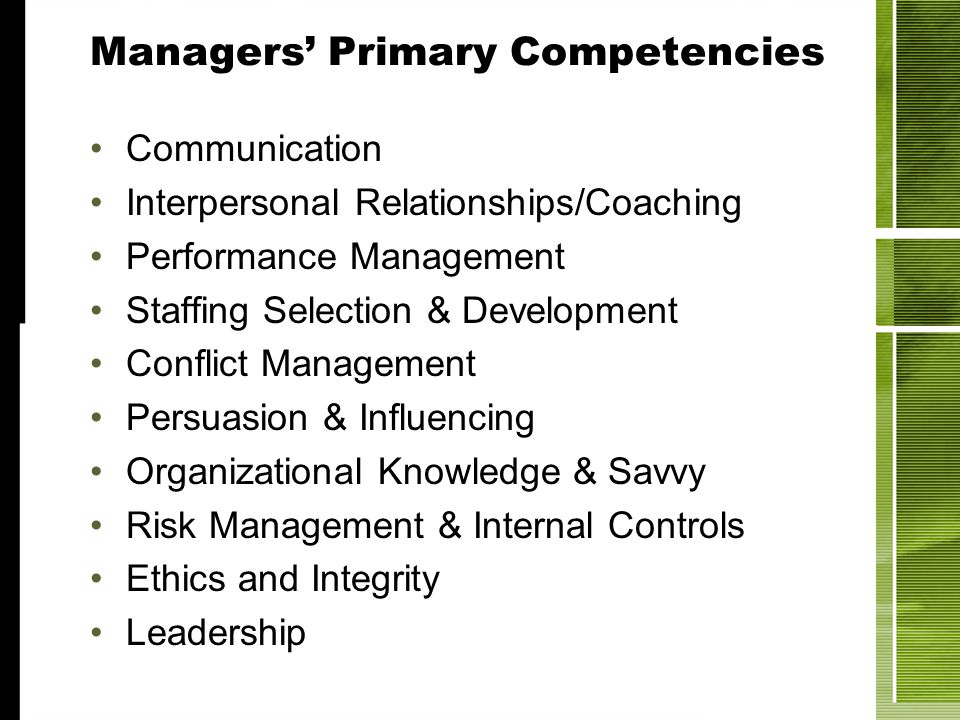 Managers Primary Competencies Communication Interpersonal Relationships/Coaching Performance Management Staffing Selection & Development Conflict Management Persuasion & Influencing Organizational Knowledge & Savvy Risk Management & Internal Controls Ethics and Integrity Leadership