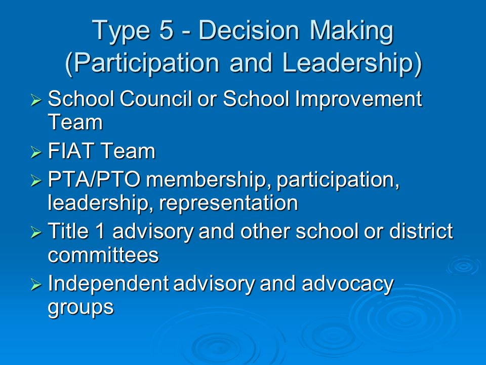 Type 5 - Decision Making (Participation and Leadership) School Council or School Improvement Team School Council or School Improvement Team FIAT Team FIAT Team PTA/PTO membership, participation, leadership, representation PTA/PTO membership, participation, leadership, representation Title 1 advisory and other school or district committees Title 1 advisory and other school or district committees Independent advisory and advocacy groups Independent advisory and advocacy groups
