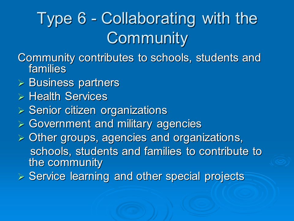 Type 6 - Collaborating with the Community Community contributes to schools, students and families Business partners Business partners Health Services Health Services Senior citizen organizations Senior citizen organizations Government and military agencies Government and military agencies Other groups, agencies and organizations, Other groups, agencies and organizations, schools, students and families to contribute to the community schools, students and families to contribute to the community Service learning and other special projects Service learning and other special projects