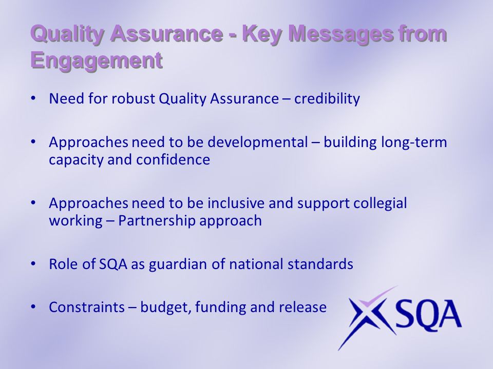 Quality Assurance - Key Messages from Engagement Need for robust Quality Assurance – credibility Approaches need to be developmental – building long-term capacity and confidence Approaches need to be inclusive and support collegial working – Partnership approach Role of SQA as guardian of national standards Constraints – budget, funding and release