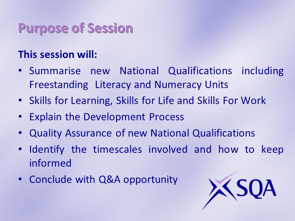 Purpose of Session This session will: Summarise new National Qualifications including Freestanding Literacy and Numeracy Units Skills for Learning, Skills for Life and Skills For Work Explain the Development Process Quality Assurance of new National Qualifications Identify the timescales involved and how to keep informed Conclude with Q&A opportunity