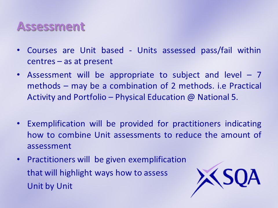 Assessment Courses are Unit based - Units assessed pass/fail within centres – as at present Assessment will be appropriate to subject and level – 7 methods – may be a combination of 2 methods.