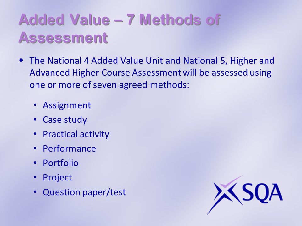 Added Value – 7 Methods of Assessment The National 4 Added Value Unit and National 5, Higher and Advanced Higher Course Assessment will be assessed using one or more of seven agreed methods: Assignment Case study Practical activity Performance Portfolio Project Question paper/test