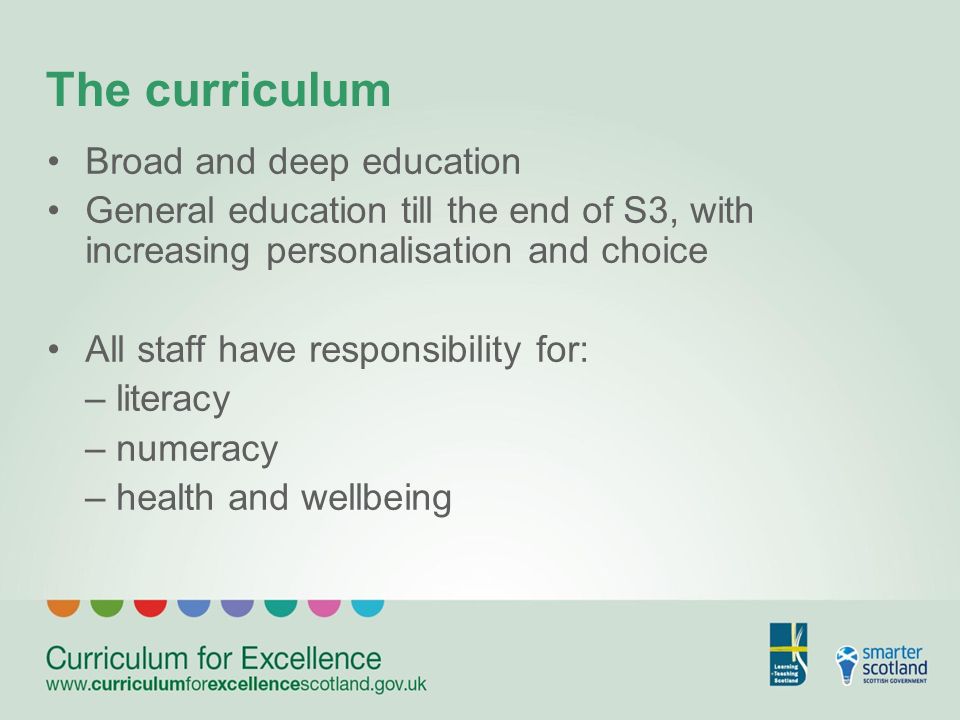 The curriculum Broad and deep education General education till the end of S3, with increasing personalisation and choice All staff have responsibility for: – literacy – numeracy – health and wellbeing