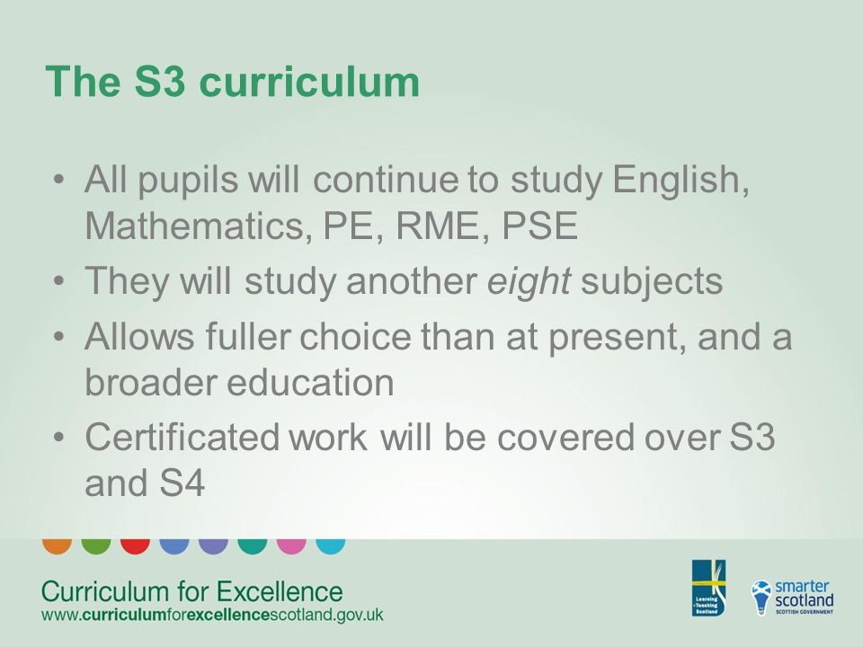 The S3 curriculum All pupils will continue to study English, Mathematics, PE, RME, PSE They will study another eight subjects Allows fuller choice than at present, and a broader education Certificated work will be covered over S3 and S4