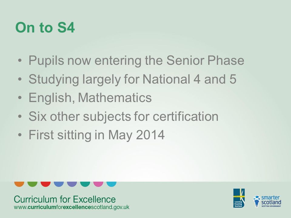 On to S4 Pupils now entering the Senior Phase Studying largely for National 4 and 5 English, Mathematics Six other subjects for certification First sitting in May 2014