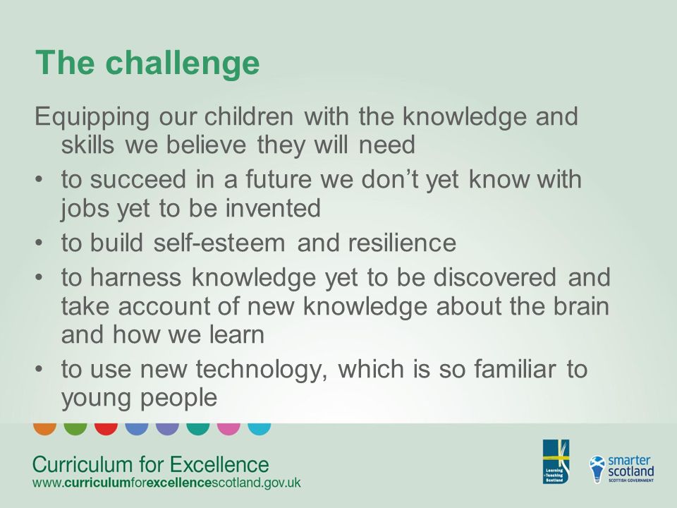 The challenge Equipping our children with the knowledge and skills we believe they will need to succeed in a future we dont yet know with jobs yet to be invented to build self-esteem and resilience to harness knowledge yet to be discovered and take account of new knowledge about the brain and how we learn to use new technology, which is so familiar to young people
