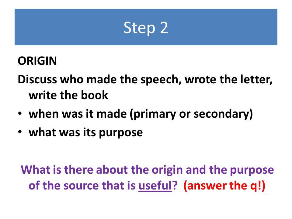 Step 2 ORIGIN Discuss who made the speech, wrote the letter, write the book when was it made (primary or secondary) what was its purpose What is there about the origin and the purpose of the source that is useful.