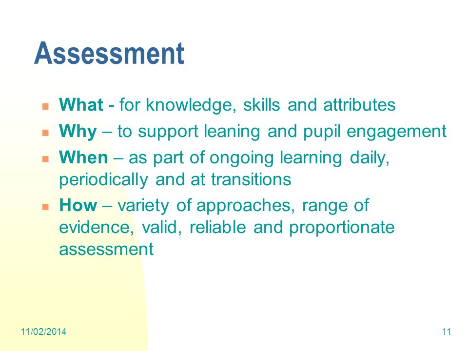Assessment What - for knowledge, skills and attributes Why – to support leaning and pupil engagement When – as part of ongoing learning daily, periodically and at transitions How – variety of approaches, range of evidence, valid, reliable and proportionate assessment 11/02/201411