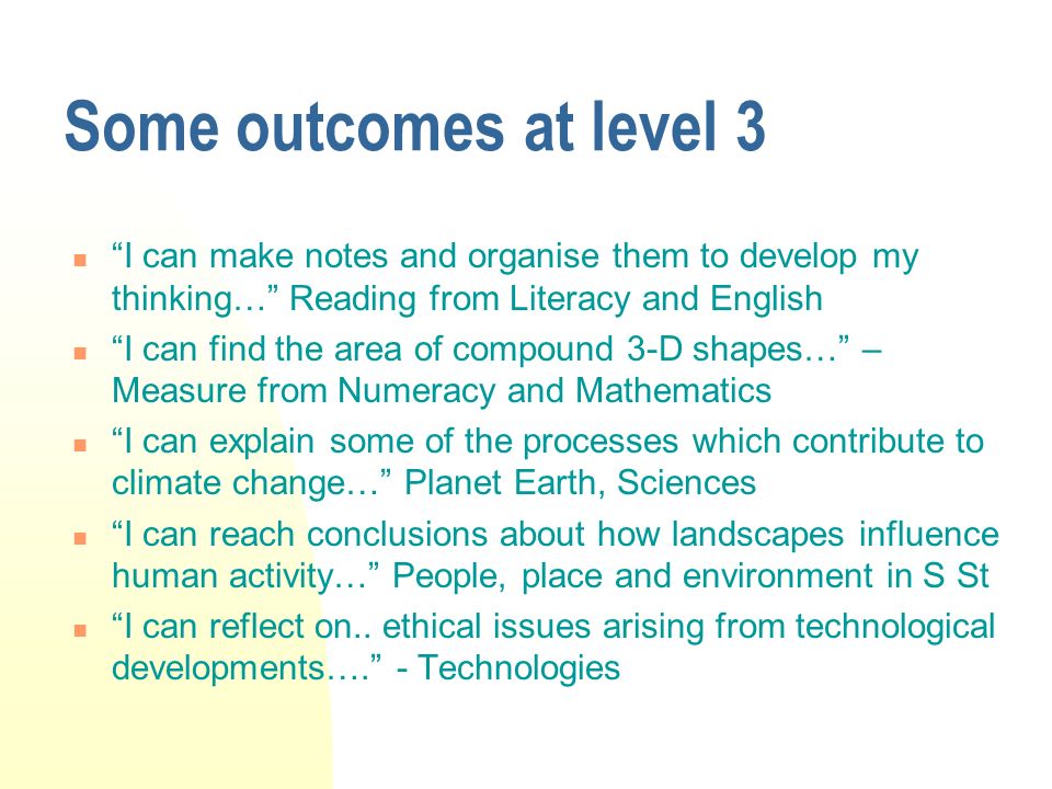 Some outcomes at level 3 I can make notes and organise them to develop my thinking… Reading from Literacy and English I can find the area of compound 3-D shapes… – Measure from Numeracy and Mathematics I can explain some of the processes which contribute to climate change… Planet Earth, Sciences I can reach conclusions about how landscapes influence human activity… People, place and environment in S St I can reflect on..