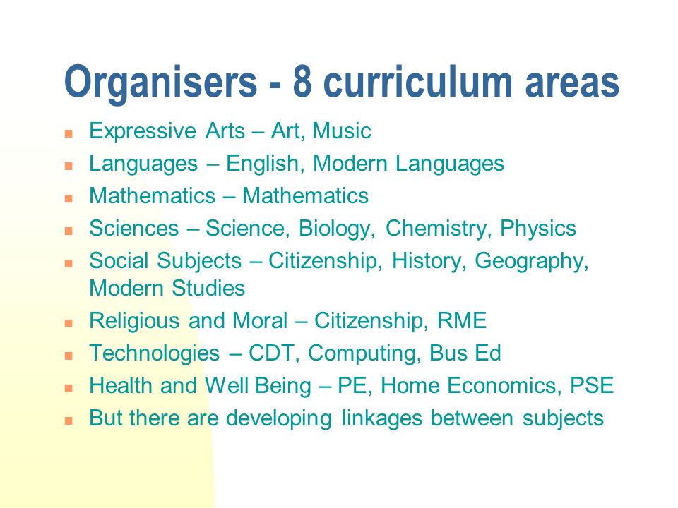 Organisers - 8 curriculum areas Expressive Arts – Art, Music Languages – English, Modern Languages Mathematics – Mathematics Sciences – Science, Biology, Chemistry, Physics Social Subjects – Citizenship, History, Geography, Modern Studies Religious and Moral – Citizenship, RME Technologies – CDT, Computing, Bus Ed Health and Well Being – PE, Home Economics, PSE But there are developing linkages between subjects