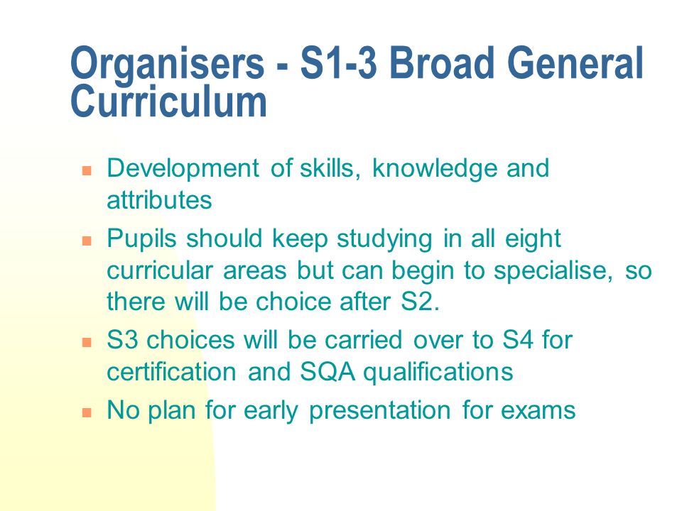 Organisers - S1-3 Broad General Curriculum Development of skills, knowledge and attributes Pupils should keep studying in all eight curricular areas but can begin to specialise, so there will be choice after S2.