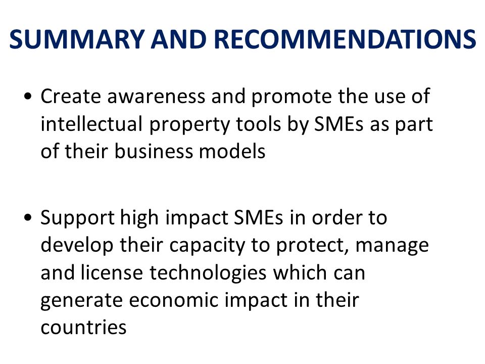 Create awareness and promote the use of intellectual property tools by SMEs as part of their business models Support high impact SMEs in order to develop their capacity to protect, manage and license technologies which can generate economic impact in their countries SUMMARY AND RECOMMENDATIONS