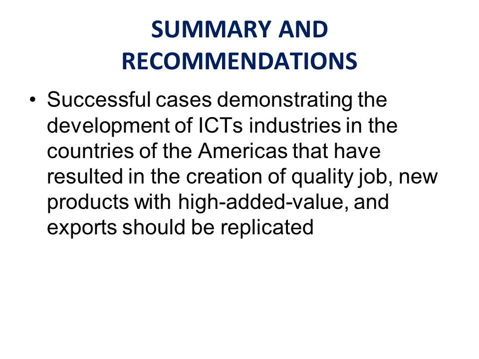 SUMMARY AND RECOMMENDATIONS Successful cases demonstrating the development of ICTs industries in the countries of the Americas that have resulted in the creation of quality job, new products with high-added-value, and exports should be replicated