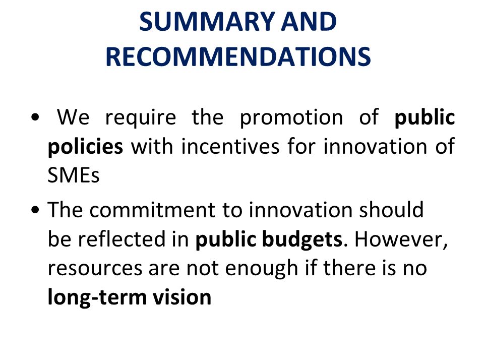 SUMMARY AND RECOMMENDATIONS We require the promotion of public policies with incentives for innovation of SMEs The commitment to innovation should be reflected in public budgets.