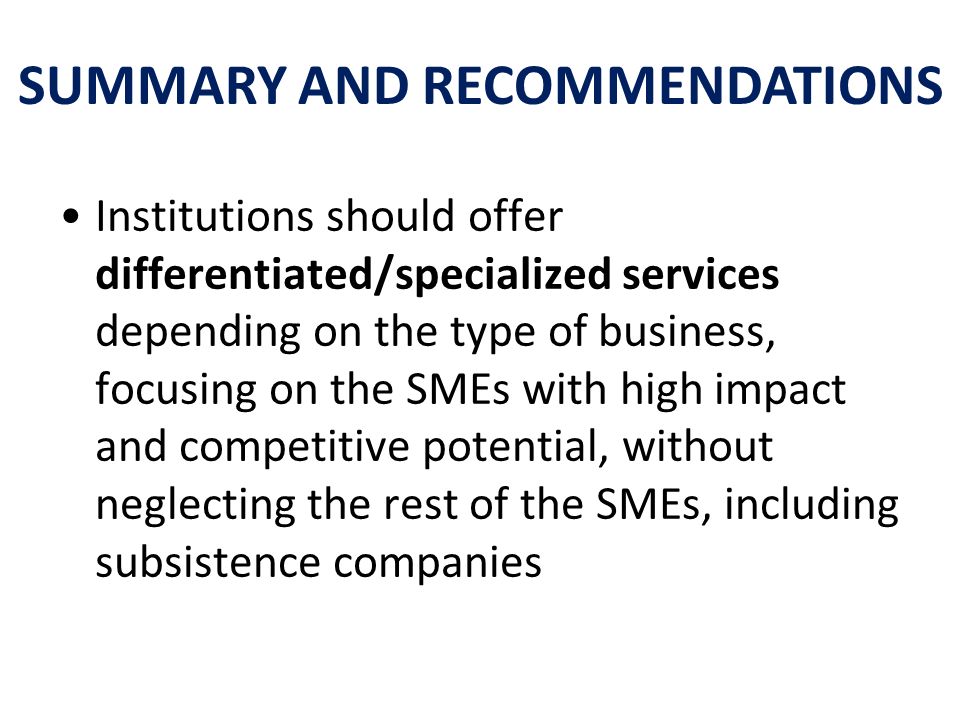 Institutions should offer differentiated/specialized services depending on the type of business, focusing on the SMEs with high impact and competitive potential, without neglecting the rest of the SMEs, including subsistence companies SUMMARY AND RECOMMENDATIONS