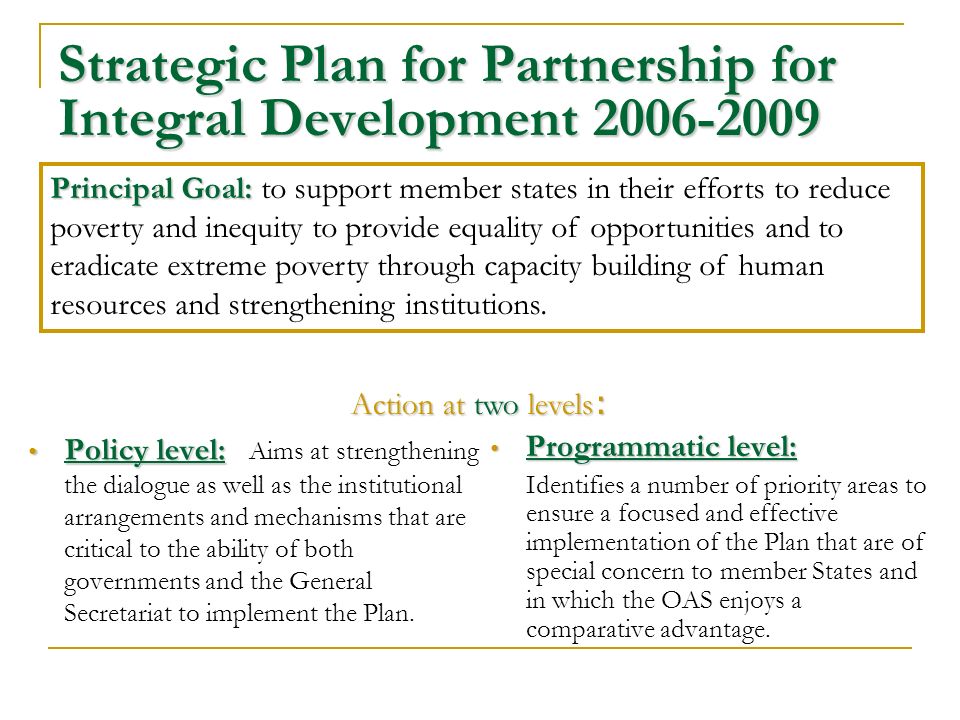 Strategic Plan for Partnership for Integral Development Policy level: Policy level: Aims at strengthening the dialogue as well as the institutional arrangements and mechanisms that are critical to the ability of both governments and the General Secretariat to implement the Plan.