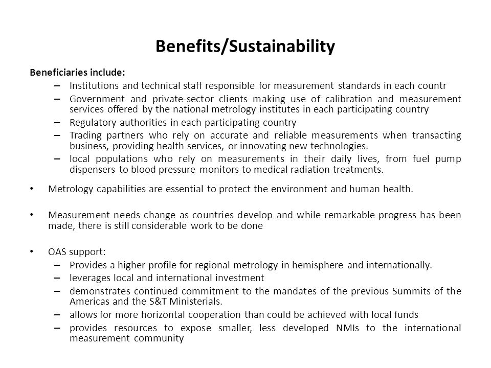 Benefits/Sustainability Beneficiaries include: – Institutions and technical staff responsible for measurement standards in each countr – Government and private-sector clients making use of calibration and measurement services offered by the national metrology institutes in each participating country – Regulatory authorities in each participating country – Trading partners who rely on accurate and reliable measurements when transacting business, providing health services, or innovating new technologies.