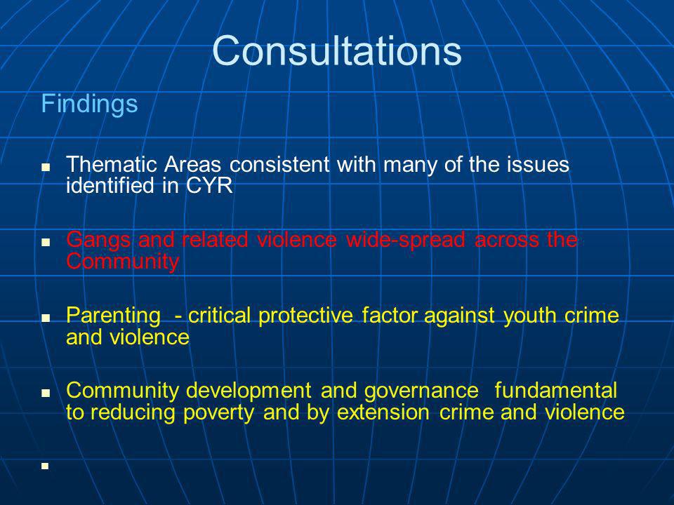 Consultations Findings Thematic Areas consistent with many of the issues identified in CYR Gangs and related violence wide-spread across the Community Parenting - critical protective factor against youth crime and violence Community development and governance fundamental to reducing poverty and by extension crime and violence