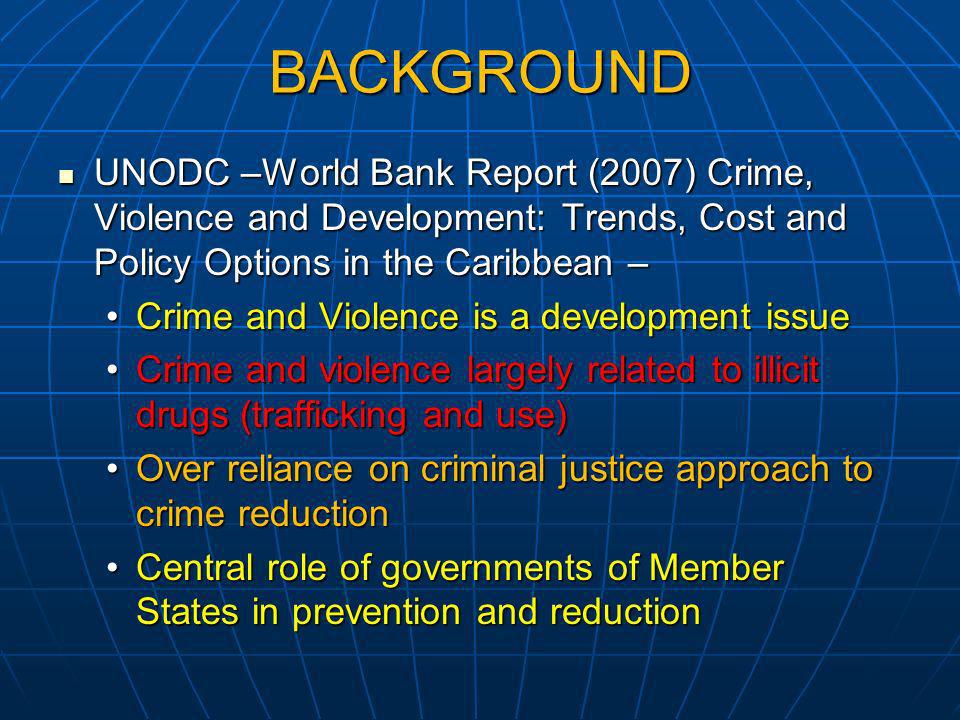 BACKGROUND UNODC –World Bank Report (2007) Crime, Violence and Development: Trends, Cost and Policy Options in the Caribbean – UNODC –World Bank Report (2007) Crime, Violence and Development: Trends, Cost and Policy Options in the Caribbean – Crime and Violence is a development issueCrime and Violence is a development issue Crime and violence largely related to illicit drugs (trafficking and use)Crime and violence largely related to illicit drugs (trafficking and use) Over reliance on criminal justice approach to crime reductionOver reliance on criminal justice approach to crime reduction Central role of governments of Member States in prevention and reductionCentral role of governments of Member States in prevention and reduction