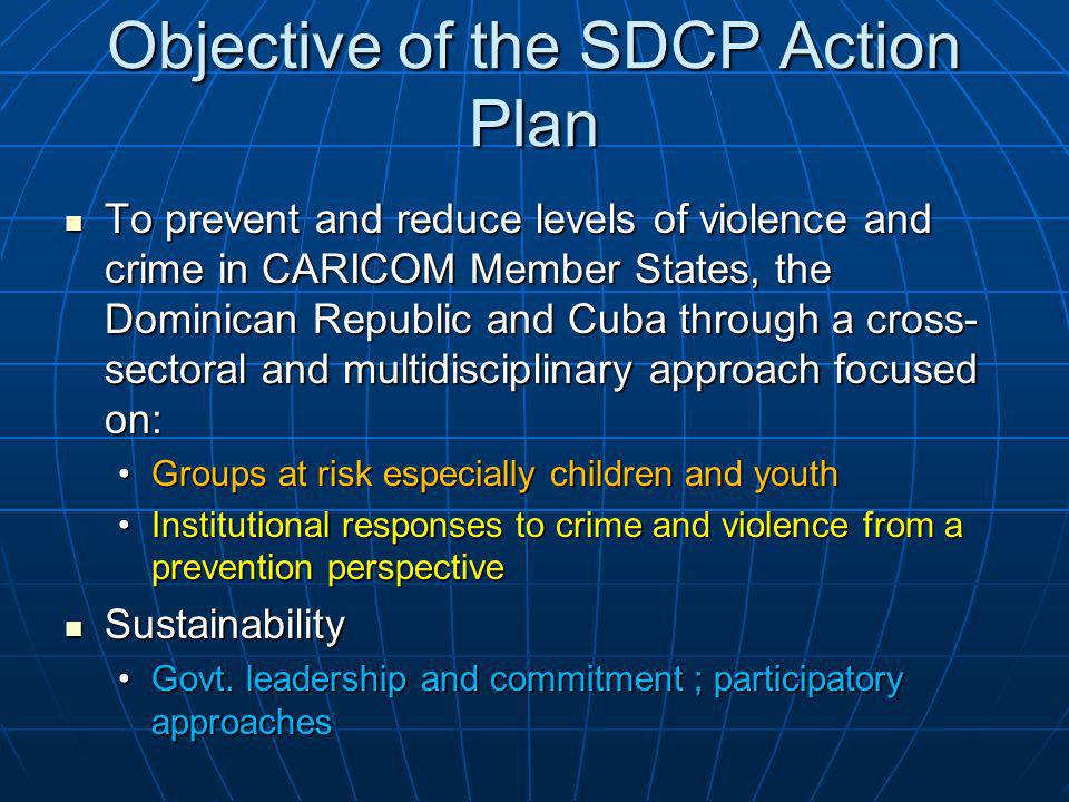 Objective of the SDCP Action Plan To prevent and reduce levels of violence and crime in CARICOM Member States, the Dominican Republic and Cuba through a cross- sectoral and multidisciplinary approach focused on: To prevent and reduce levels of violence and crime in CARICOM Member States, the Dominican Republic and Cuba through a cross- sectoral and multidisciplinary approach focused on: Groups at risk especially children and youthGroups at risk especially children and youth Institutional responses to crime and violence from a prevention perspectiveInstitutional responses to crime and violence from a prevention perspective Sustainability Sustainability Govt.