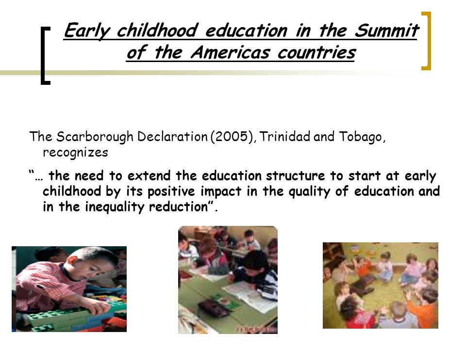Early childhood education in the Summit of the Americas countries The Scarborough Declaration (2005), Trinidad and Tobago, recognizes … the need to extend the education structure to start at early childhood by its positive impact in the quality of education and in the inequality reduction.