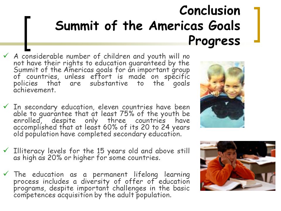 Conclusion Summit of the Americas Goals Progress A considerable number of children and youth will no not have their rights to education guaranteed by the Summit of the Americas goals for an important group of countries, unless effort is made on specific policies that are substantive to the goals achievement.