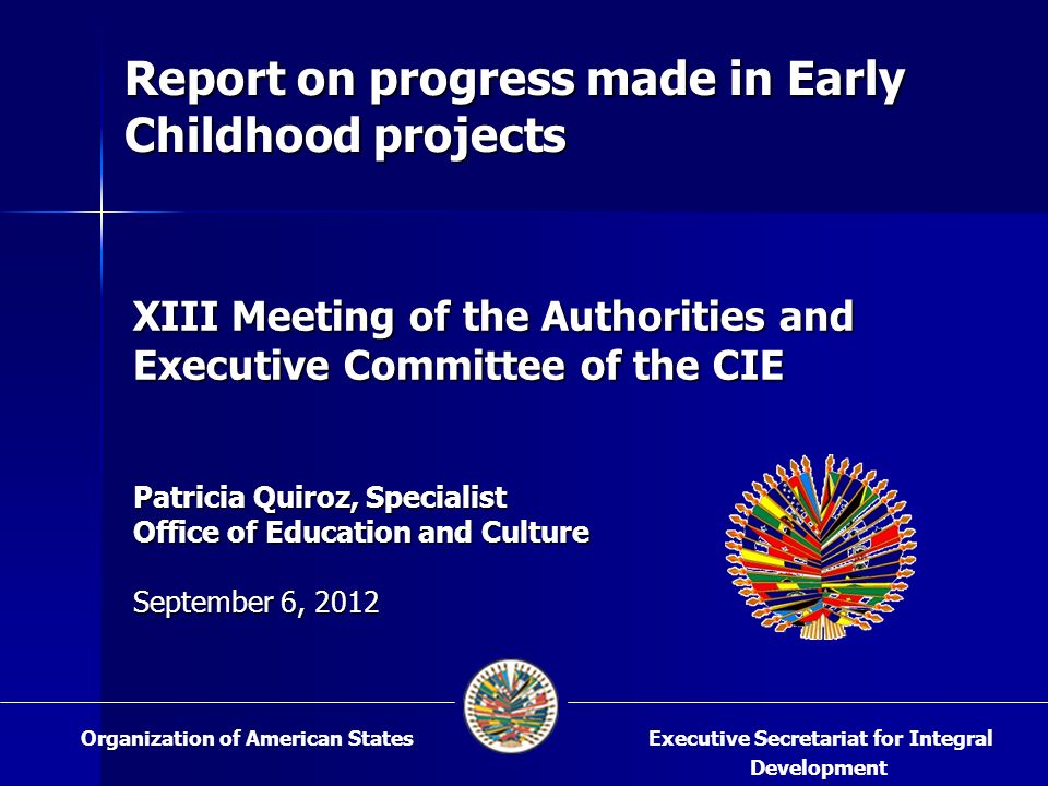XIII Meeting of the Authorities and Executive Committee of the CIE Patricia Quiroz, Specialist Office of Education and Culture September 6, 2012 Executive Secretariat for Integral Development Organization of American States Report on progress made in Early Childhood projects