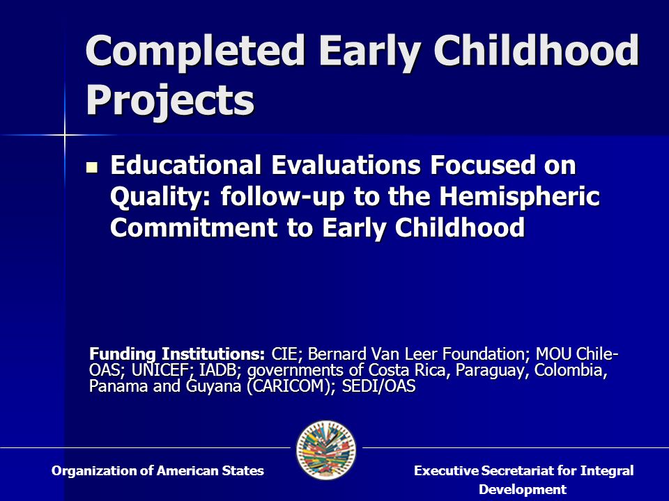 Completed Early Childhood Projects Educational Evaluations Focused on Quality: follow-up to the Hemispheric Commitment to Early Childhood Educational Evaluations Focused on Quality: follow-up to the Hemispheric Commitment to Early Childhood Funding Institutions: CIE; Bernard Van Leer Foundation; MOU Chile- OAS; UNICEF; IADB; governments of Costa Rica, Paraguay, Colombia, Panama and Guyana (CARICOM); SEDI/OAS Executive Secretariat for Integral Development Organization of American States
